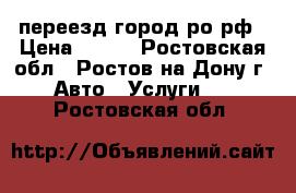 переезд город ро рф › Цена ­ 250 - Ростовская обл., Ростов-на-Дону г. Авто » Услуги   . Ростовская обл.